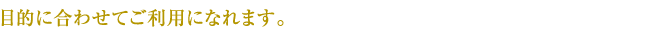 目的に合わせてご利用になれます。